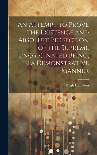 Cover image for An Attempt to Prove the Existence and Absolute Perfection of the Supreme Unoriginated Being, in a Demonstrative Manner