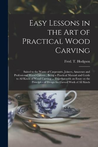 Easy Lessons in the Art of Practical Wood Carving: Suited to the Wants of Carpenters, Joiners, Amateurs and Professional Wood Carvers; Being a Practical Manual and Guide to All Kinds of Wood Carving ... Together With an Essay on the Principles Of...