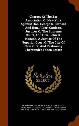 Charges of the Bar Association of New York Against Hon. George G. Barnard and Hon. Albert Cardozo, Justices of the Supreme Court, and Hon. John H. McCunn, a Justice of the Superior Court of the City of New York, and Testimony Thereunder Taken Before
