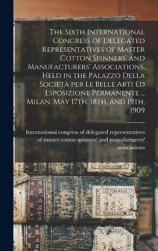 The Sixth International Congress of Delegated Representatives of Master Cotton Spinners' and Manufacturers' Associations, Held in the Palazzo Della Societa&#768; per Le Belle Arti Ed Esposizione Permanente ... Milan, May 17th, 18th, and 19th, 1909