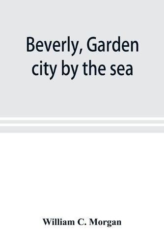 Cover image for Beverly, garden city by the sea; an historical sketch of the north shore city, with a history of the churches, the various institutions and societies, the schools, fire department, birds and flowers; Beverly in the Civil War, her early military history, et