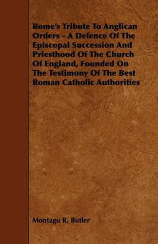 Cover image for Rome's Tribute To Anglican Orders - A Defence Of The Episcopal Succession And Priesthood Of The Church Of England, Founded On The Testimony Of The Best Roman Catholic Authorities