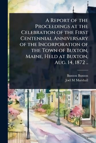 Cover image for A Report of the Proceedings at the Celebration of the First Centennial Anniversary of the Incorporation of the Town of Buxton, Maine, Held at Buxton, Aug. 14, 1872 ..