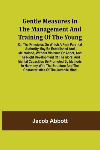 Cover image for Gentle Measures in the Management and Training of the Young; Or, the Principles on Which a Firm Parental Authority May Be Established and Maintained, Without Violence or Anger, and the Right Development of the Moral and Mental Capacities Be Promoted by Met