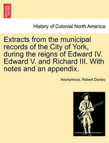 Cover image for Extracts from the Municipal Records of the City of York, During the Reigns of Edward IV. Edward V. and Richard III. with Notes and an Appendix.