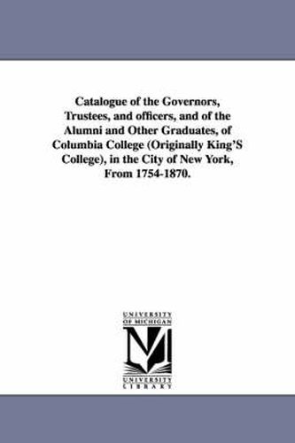 Cover image for Catalogue of the Governors, Trustees, and Officers, and of the Alumni and Other Graduates, of Columbia College (Originally King's College), in the Cit