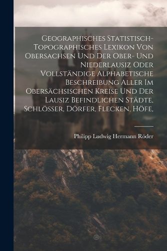 Cover image for Geographisches Statistisch-topographisches Lexikon Von Obersachsen Und Der Ober- Und Niederlausiz Oder Vollstaendige Alphabetische Beschreibung Aller Im Obersaechsischen Kreise Und Der Lausiz Befindlichen Staedte, Schloesser, Doerfer, Flecken, Hoefe,