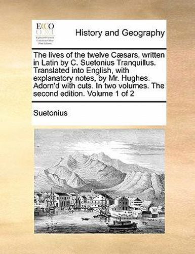 Cover image for The Lives of the Twelve C]sars, Written in Latin by C. Suetonius Tranquillus. Translated Into English, with Explanatory Notes, by Mr. Hughes. Adorn'd with Cuts. in Two Volumes. the Second Edition. Volume 1 of 2