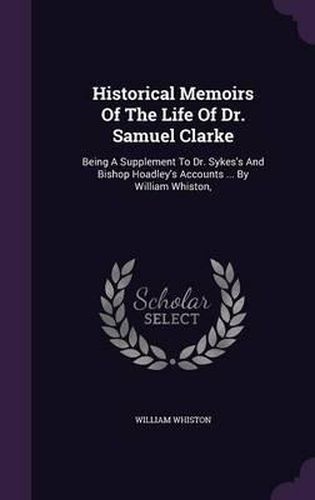 Cover image for Historical Memoirs of the Life of Dr. Samuel Clarke: Being a Supplement to Dr. Sykes's and Bishop Hoadley's Accounts ... by William Whiston,