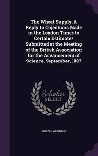 Cover image for The Wheat Supply. a Reply to Objections Made in the London Times to Certain Estimates Submitted at the Meeting of the British Association for the Advancement of Science, September, 1887