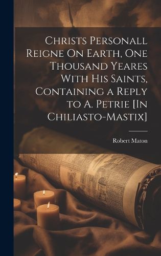 Cover image for Christs Personall Reigne On Earth, One Thousand Yeares With His Saints, Containing a Reply to A. Petrie [In Chiliasto-Mastix]