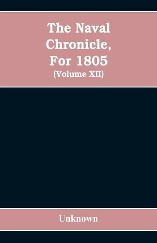 Cover image for The Naval chronicle, For 1805: containing a general and biographical history of the royal navy of the United kingdom with a variety of original papers on nautical subjects / under the guidance of several literary and professional men (Volume XII)