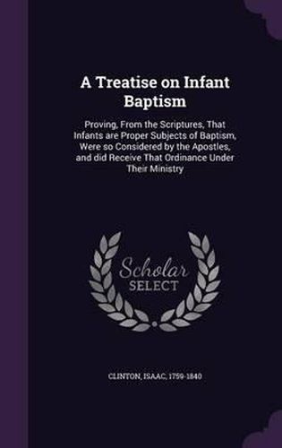 Cover image for A Treatise on Infant Baptism: Proving, from the Scriptures, That Infants Are Proper Subjects of Baptism, Were So Considered by the Apostles, and Did Receive That Ordinance Under Their Ministry