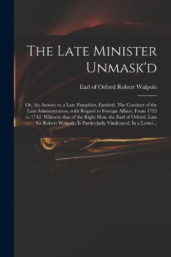 The Late Minister Unmask'd: or, An Answer to a Late Pamphlet, Entitled, The Conduct of the Late Administration, With Regard to Foreign Affairs, From 1722 to 1742. Wherein That of the Right Hon. the Earl of Orford, Late Sir Robert Walpole, Is...