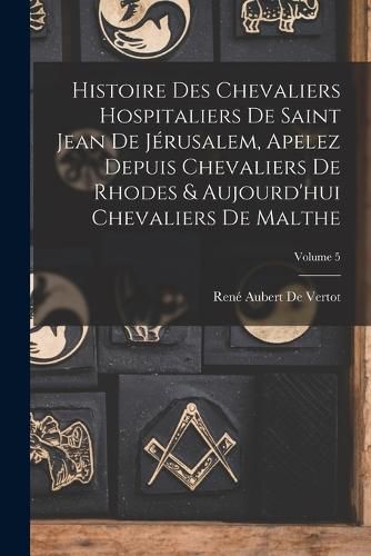 Cover image for Histoire Des Chevaliers Hospitaliers De Saint Jean De Jerusalem, Apelez Depuis Chevaliers De Rhodes & Aujourd'hui Chevaliers De Malthe; Volume 5