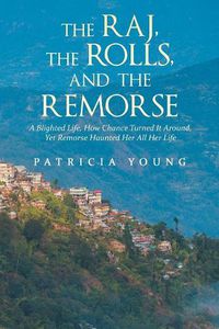 Cover image for The Raj, the Rolls, and the Remorse: A Blighted Life, How Chance Turned It Around, yet Remorse Haunted Her All Her Life