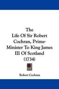 Cover image for The Life Of Sir Robert Cochran, Prime-Minister To King James III Of Scotland (1734)