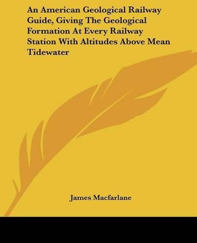 An American Geological Railway Guide, Giving the Geological Formation at Every Railway Station with Altitudes Above Mean Tidewater