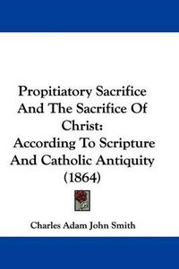 Cover image for Propitiatory Sacrifice And The Sacrifice Of Christ: According To Scripture And Catholic Antiquity (1864)