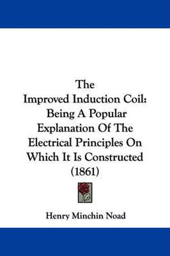 Cover image for The Improved Induction Coil: Being a Popular Explanation of the Electrical Principles on Which It Is Constructed (1861)