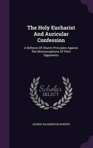 The Holy Eucharist and Auricular Confession: A Defence of Church Principles Against the Misconceptions of Their Opponents