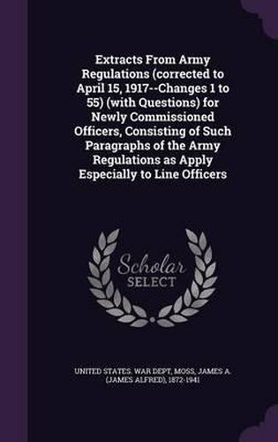 Cover image for Extracts from Army Regulations (Corrected to April 15, 1917--Changes 1 to 55) (with Questions) for Newly Commissioned Officers, Consisting of Such Paragraphs of the Army Regulations as Apply Especially to Line Officers