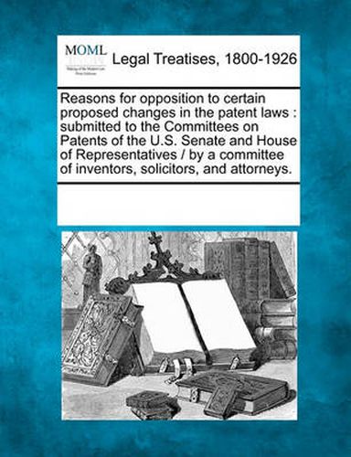 Cover image for Reasons for Opposition to Certain Proposed Changes in the Patent Laws: Submitted to the Committees on Patents of the U.S. Senate and House of Representatives / By a Committee of Inventors, Solicitors, and Attorneys.