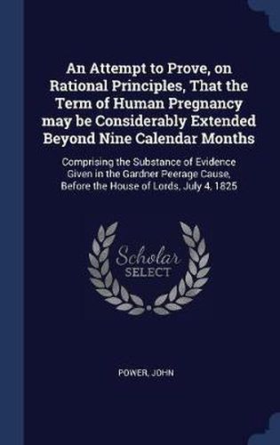 Cover image for An Attempt to Prove, on Rational Principles, That the Term of Human Pregnancy May Be Considerably Extended Beyond Nine Calendar Months: Comprising the Substance of Evidence Given in the Gardner Peerage Cause, Before the House of Lords, July 4, 1825