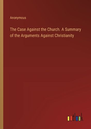 The Case Against the Church. A Summary of the Arguments Against Christianity