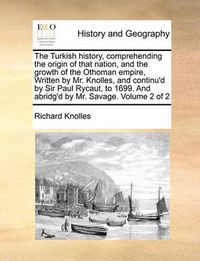 Cover image for The Turkish History, Comprehending the Origin of That Nation, and the Growth of the Othoman Empire, Written by Mr. Knolles, and Continu'd by Sir Paul Rycaut, to 1699. and Abridg'd by Mr. Savage. Volume 2 of 2