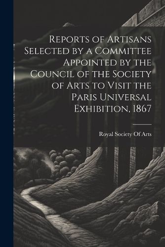 Cover image for Reports of Artisans Selected by a Committee Appointed by the Council of the Society of Arts to Visit the Paris Universal Exhibition, 1867