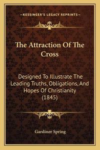 Cover image for The Attraction of the Cross the Attraction of the Cross: Designed to Illustrate the Leading Truths, Obligations, and Designed to Illustrate the Leading Truths, Obligations, and Hopes of Christianity (1845) Hopes of Christianity (1845)