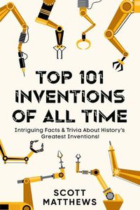 Cover image for Top 101 Inventions Of All Time! - Intriguing Facts & Trivia About History's Greatest Inventions!