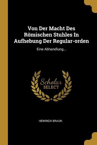 Von Der Macht Des Roemischen Stuhles In Aufhebung Der Regular-orden