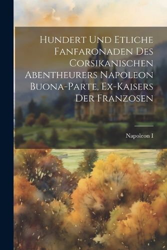 Cover image for Hundert Und Etliche Fanfaronaden Des Corsikanischen Abentheurers Napoleon Buona-parte, Ex-kaisers Der Franzosen
