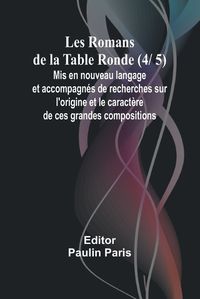 Cover image for Les Romans de la Table Ronde (4/ 5); Mis en nouveau langage et accompagnes de recherches sur l'origine et le caractere de ces grandes compositions