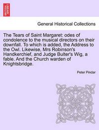 Cover image for The Tears of Saint Margaret: Odes of Condolence to the Musical Directors on Their Downfall. to Which Is Added, the Address to the Owl. Likewise, Mrs Robinson's Handkerchief, and Judge Bulter's Wig, a Fable. and the Church Warden of Knightsbridge.