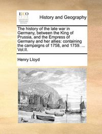 Cover image for The History of the Late War in Germany, Between the King of Prussia, and the Empress of Germany and Her Allies: Containing the Campaigns of 1758, and 1759. ... Vol.II.