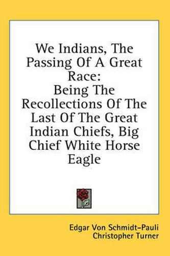 We Indians, the Passing of a Great Race: Being the Recollections of the Last of the Great Indian Chiefs, Big Chief White Horse Eagle