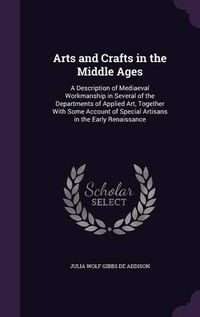 Cover image for Arts and Crafts in the Middle Ages: A Description of Mediaeval Workmanship in Several of the Departments of Applied Art, Together with Some Account of Special Artisans in the Early Renaissance