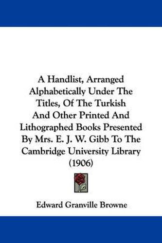 A Handlist, Arranged Alphabetically Under the Titles, of the Turkish and Other Printed and Lithographed Books Presented by Mrs. E. J. W. Gibb to the Cambridge University Library (1906)