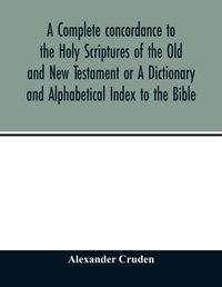 Cover image for A complete concordance to the Holy Scriptures of the Old and New Testament or A Dictionary and Alphabetical Index to the Bible: Very Useful to all Christians who seriously read and study the inspired writings