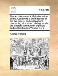 Cover image for The Architecture of A. Palladio; In Four Books. Containing a Short Treatise of the Five Orders, and Observations Concerning All Sorts of Building: As Also the Different Construction of Private and Publick Houses Volume 1 of 2