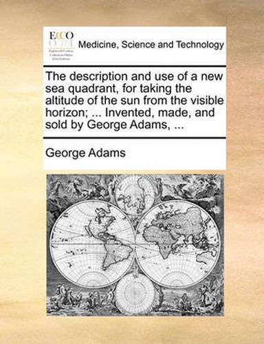 The Description and Use of a New Sea Quadrant, for Taking the Altitude of the Sun from the Visible Horizon; ... Invented, Made, and Sold by George Adams, ...