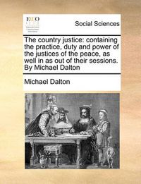 Cover image for The Country Justice: Containing the Practice, Duty and Power of the Justices of the Peace, as Well in as Out of Their Sessions. by Michael Dalton