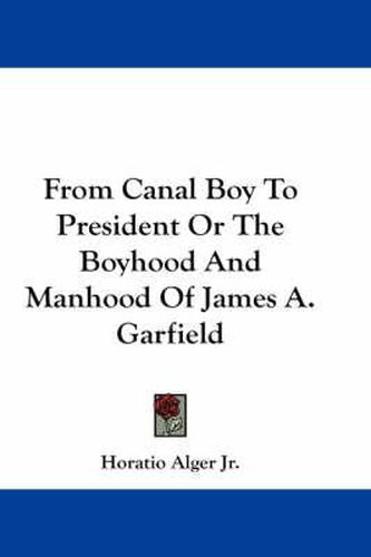 From Canal Boy to President or the Boyhood and Manhood of James A. Garfield