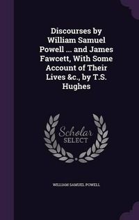 Cover image for Discourses by William Samuel Powell ... and James Fawcett, with Some Account of Their Lives &C., by T.S. Hughes