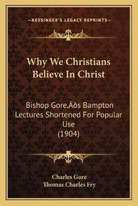 Cover image for Why We Christians Believe in Christ: Bishop Goreacentsa -A Centss Bampton Lectures Shortened for Popular Use (1904)