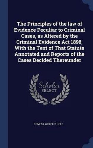 Cover image for The Principles of the Law of Evidence Peculiar to Criminal Cases, as Altered by the Criminal Evidence ACT 1898, with the Text of That Statute Annotated and Reports of the Cases Decided Thereunder