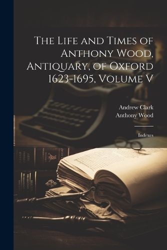 The Life and Times of Anthony Wood, Antiquary, of Oxford 1623-1695, Volume V